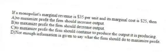 If a monopolist's marginal revenue is $35 per unit and its marginal cost is $25, then
A)to maximize profit the firm should increase output.
B)to maximize profit the firm should decrease output.
C)to maximize profit the firm should continue to produce the output it is producing.
D)Not enough information is given to say what the firm should do to maximize profit.