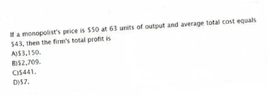 If a monopolist's price is $50 at 63 units of output and average total cost equals $43, then the firm's total profit is
A)$3,150.
B)$2,709.
C)$441.
D)$7.