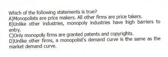 Which of the following statements is true?
A)Monopolists are price makers. All other firms are price takers.
B)Unlike other industries, monopoly industries have high barriers to entry.
C)Only monopoly firms are granted patents and copyrights.
D)Unlike other firms, a monopolist's demand curve is the same as the market demand curve.