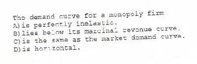 The demand curve for a monopoly firm
A)is perfectly inelastic.
B)lies below its marginal revenue curve.
C)is the same as the market demand curve.
D)is horizontal.