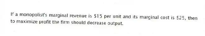 If a monopolist's marginal revenue is $15 per unit and its marginal cost is $25, then to maximize profit the firm should decrease output.