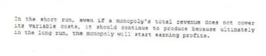 In the short run, even if a monopoly's total revenue does not cover its variable costs, it should continue to produce because ultimately in the long run, the monopoly will start earning profits.