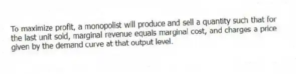 To maximize profit, a monopolist will produce and sell a quantity such that for the last unit sold, marginal revenue equals marginal cost, and charges a price given by the demand curve at that output level.