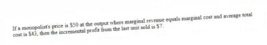 If a monopolist's price is $50 at the output where marginal revenue equals marginal cost and average total cost is $43, then the incremental profit from the last unit sold is $7.
