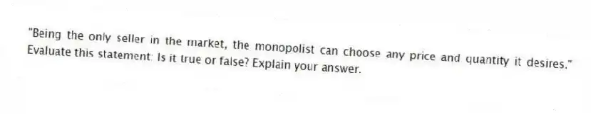 "Being the only seller in the market, the monopolist can choose any price and quantity it desires." Evaluate this statement: Is it true or false? Explain your answer.