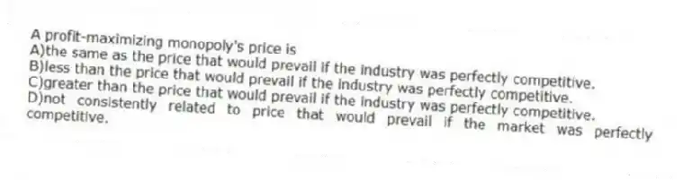 A profit-maximizing monopoly's price is
A)the same as the price that would prevail if the industry was perfectly competitive.
B)less than the price that would prevail if the industry was perfectly competitive.
C)greater than the price that would prevail if the industry was perfectly competitive.
D)not consistently related to price that would prevail if the market was perfectly competitive.