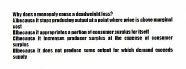 Why does a monopoly cause a deadweight loss?
A)because it stops producing output at a point where price is above marginal cost
B)because it appropriates a portion of consumer surplus for itself
C)because it increases producer surplus at the expense of consumer surplus
D)because it does not produce some output for which demand exceeds supply