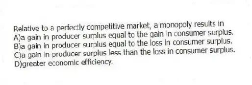 Relative to a perfectly competitive market, a monopoly results in
A)a gain in producer surplus equal to the gain in consumer surplus.
B)a gain in producer surplus equal to the loss in consumer surplus.
C)a gain in producer surplus less than the loss in consumer surplus.
D)greater economic efficiency.