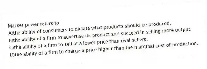 Market power refers to
A)the ability of consumers to dictate what products should be produced.
B)the ability of a firm to advertise its product and succeed in selling more output.
C)the ability of a firm to sell at a lower price than rival sellers.
D)the ability of a firm to charge a price higher than the marginal cost of production.