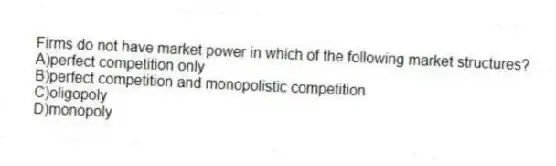 Firms do not have market power in which of the following market structures?
A)perfect competition only
B)perfect competition and monopolistic competition
C)oligopoly
D)monopoly