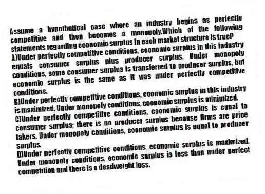 Assume a hypothetical case where an industry begins as perfectly competitive and then becomes a monopoly.Which of the following statements regarding economic surplus in each market structure is true?
A)Under perfectly competitive conditions, economic surplus in this industry equals consumer surplus plus producer surplus. Under monopoly conditions, some consumer surplus is transferred to producer surplus, but economic surplus is the same as it was under perfectly competitive conditions.
B)Under perfectly competitive conditions, economic surplus in this industry is maximized. Under monopoly conditions, economic surplus is minimized.
C)Under perfectly competitive conditions, economic surplus is equal to consumer surplus; there is no producer surplus because firms are price takers. Under monopoly conditions, economic surplus is equal to producer surplus.
D)Under perfectly competitive conditions, economic surplus is maximized. Under monopoly conditions, economic surplus is less than under perfect competition and there is a deadweight loss.