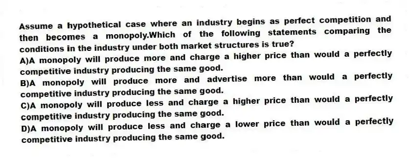 Assume a hypothetical case where an industry begins as perfect competition and then becomes a monopoly.Which of the following statements comparing the conditions in the industry under both market structures is true?
A)A monopoly will produce more and charge a higher price than would a perfectly competitive industry producing the same good.
B)A monopoly will produce more and advertise more than would a perfectly competitive industry producing the same good.
C)A monopoly will produce less and charge a higher price than would a perfectly competitive industry producing the same good.
D)A monopoly will produce less and charge a lower price than would a perfectly competitive industry producing the same good.