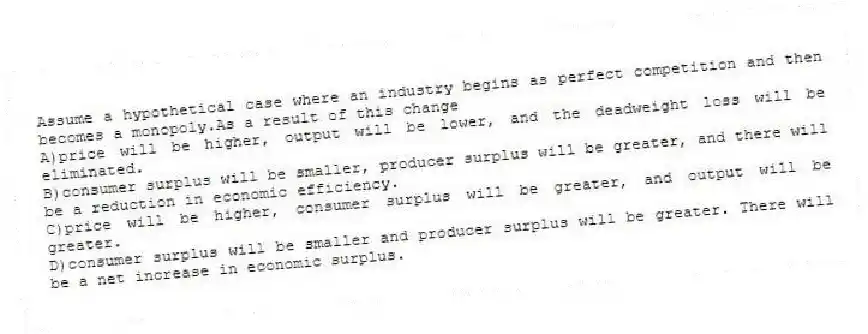 Assume a hypothetical case where an industry begins as perfect competition and then becomes a monopoly.As a result of this change
A)price will be higher, output will be lower, and the deadweight loss will be eliminated.
B)consumer surplus will be smaller, producer surplus will be greater, and there will be a reduction in economic efficiency.
C)price will be higher, consumer surplus will be greater, and output will be greater.
D)consumer surplus will be smaller and producer surplus will be greater. There will be a net increase in economic surplus.