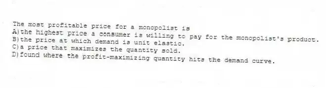 The most profitable price for a monopolist is
A)the highest price a consumer is willing to pay for the monopolist's product.
B)the price at which demand is unit elastic.
C)a price that maximizes the quantity sold.
D)found where the profit-maximizing quantity hits the demand curve.