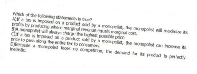Which of the following statements is true?
A)If a tax is imposed on a product sold by a monopolist, the monopolist will maximize its profits by producing where marginal revenue equals marginal cost.
B)A monopolist will always charge the highest possible price.
C)If a tax is imposed on a product sold by a monopolist, the monopolist can increase its price to pass along the entire tax to consumers.
D)Because a monopolist faces no competition, the demand for its product is perfectly inelastic.