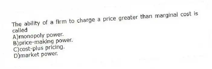 The ability of a firm to charge a price greater than marginal cost is called
A)monopoly power.
B)price-making power.
C)cost-plus pricing.
D)market power.