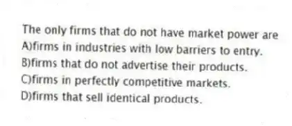The only firms that do not have market power are
A)firms in industries with low barriers to entry.
B)firms that do not advertise their products.
C)firms in perfectly competitive markets.
D)firms that sell identical products.
