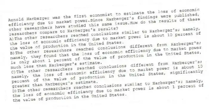Arnold Harberger was the first economist to estimate the loss of economic efficiency due to market power.Since Harberger's findings were published, other researchers have studied this same issue.How do the results of these researchers compare to Harberger's results?
A)The other researchers reached conclusions similar to Harberger's; namely, the loss of economic efficiency due to market power is about 10 percent of the value of production in the United States.
B)The other researchers reached conclusions different from Harberger's; namely, they found that the loss of economic efficiency due to market power is only about 1 percent of the value of production in the United States, much less than Harberger's estimate.
C)The other researchers reached conclusions different from Harberger's; namely, the loss of economic efficiency due to market power is about 10 percent of the value of production in the United States, significantly greater than Harberger's estimate.
D)The other researchers reached conclusions similar to Harberger's; namely, the loss of economic efficiency due to market power is about 1 percent of the value of production in the United States.