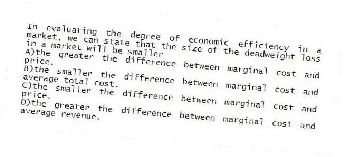 In evaluating the degree of economic efficiency in a market, we can state that the size of the deadweight loss in a market will be smaller
A)the greater the difference between marginal cost and price.
B)the smaller the difference between marginal cost and average total cost.
C)the smaller the difference between marginal cost and price.
D)the greater the difference between marginal cost and average revenue.
