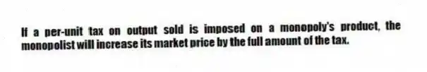 If a per-unit tax on output sold is imposed on a monopoly's product, the monopolist will increase its market price by the full amount of the tax.