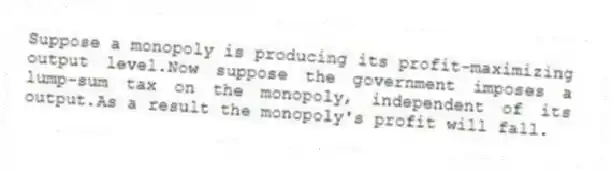 Suppose a monopoly is producing its profit-maximizing output level.Now suppose the government imposes a lump-sum tax on the monopoly, independent of its output.As a result the monopoly's profit will fall.