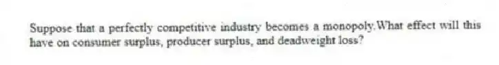 Suppose that a perfectly competitive industry becomes a monopoly.What effect will this have on consumer surplus, producer surplus, and deadweight loss?