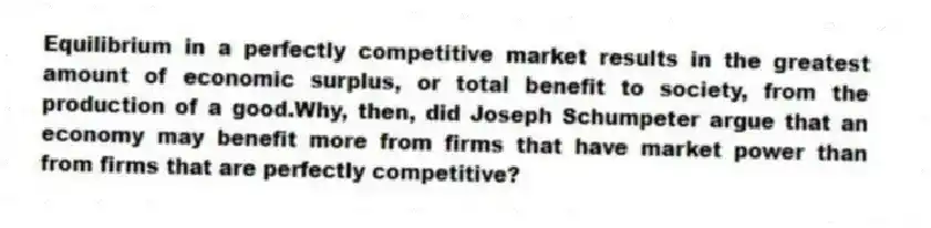 Equilibrium in a perfectly competitive market results in the greatest amount of economic surplus, or total benefit to society, from the production of a good.Why, then, did Joseph Schumpeter argue that an economy may benefit more from firms that have market power than from firms that are perfectly competitive?