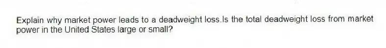 Explain why market power leads to a deadweight loss.Is the total deadweight loss from market power in the United States large or small?