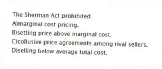 The Sherman Act prohibited
A)marginal cost pricing.
B)setting price above marginal cost.
C)collusive price agreements among rival sellers.
D)selling below average total cost.