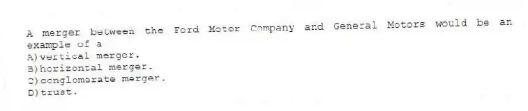 A merger between the Ford Motor Company and General Motors would be an example of a
A)vertical merger.
B)horizontal merger.
C)conglomerate merger.
D)trust.