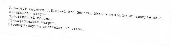 A merger between U.S.Steel and General Motors would be an example of a
A)vertical merger.
B)horizontal merger.
C)conglomerate merger.
D)conspiracy in restraint of trade.