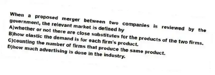 When a proposed merger between two companies is reviewed by the government, the relevant market is defined by
A)whether or not there are close substitutes for the products of the two firms.
B)how elastic the demand is for each firm's product.
C)counting the number of firms that produce the same product.
D)how much advertising is done in the industry.