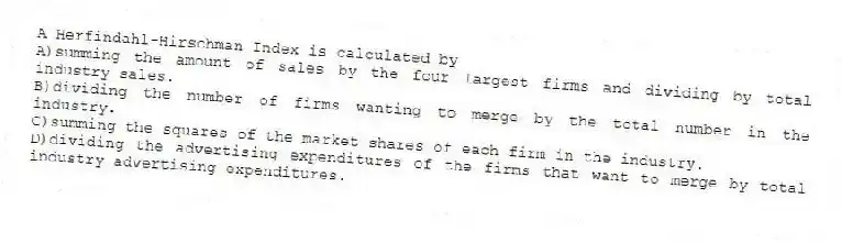 A Herfindahl-Hirschman Index is calculated by
A)summing the amount of sales by the four largest firms and dividing by total industry sales.
B)dividing the number of firms wanting to merge by the total number in the industry.
C)summing the squares of the market shares of each firm in the industry.
D)dividing the advertising expenditures of the firms that want to merge by total industry advertising expenditures.