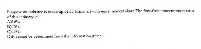 Suppose an industry is made up of 25 firms, all with equal market share.The four-firm concentration ratio of this industry is
A)16%.
B)20%.
C)25%.
D)It cannot be determined from the information given.