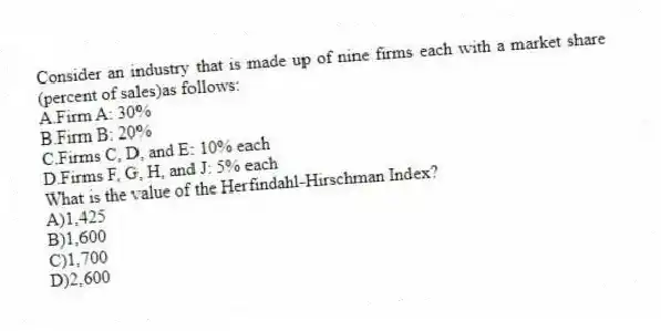 Consider an industry that is made up of nine firms each with a market share (percent of sales)as follows:
A.Firm A: 30%
B.Firm B: 20%
C.Firms C, D, and E: 10% each
D.Firms F, G, H, and J: 5% each
What is the value of the Herfindahl-Hirschman Index?
A)1,425
B)1,600
C)1,700
D)2,600