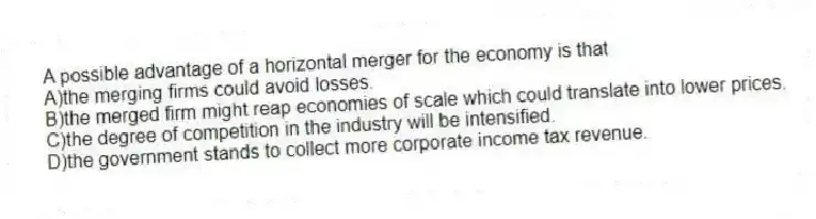 A possible advantage of a horizontal merger for the economy is that
A)the merging firms could avoid losses.
B)the merged firm might reap economies of scale which could translate into lower prices.
C)the degree of competition in the industry will be intensified.
D)the government stands to collect more corporate income tax revenue.
