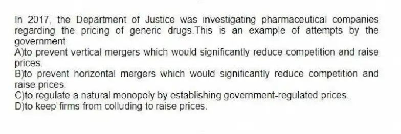 In 2017, the Department of Justice was investigating pharmaceutical companies regarding the pricing of generic drugs.This is an example of attempts by the government
A)to prevent vertical mergers which would significantly reduce competition and raise prices.
B)to prevent horizontal mergers which would significantly reduce competition and raise prices.
C)to regulate a natural monopoly by establishing government-regulated prices.
D)to keep firms from colluding to raise prices.
