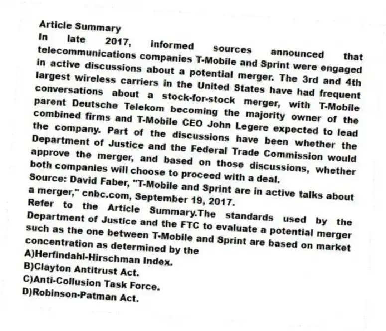 Article Summary
In late 2017, informed sources announced that telecommunications companies T-Mobile and Sprint were engaged in active discussions about a potential merger. The 3rd and 4th largest wireless carriers in the United States have had frequent conversations about a stock-for-stock merger, with T-Mobile parent Deutsche Telekom becoming the majority owner of the combined firms and T-Mobile CEO John Legere expected to lead the company. Part of the discussions have been whether the Department of Justice and the Federal Trade Commission would approve the merger, and based on those discussions, whether both companies will choose to proceed with a deal.
Source: David Faber, "T-Mobile and Sprint are in active talks about a merger," cnbc.com, September 19, 2017.
-Refer to the Article Summary.The standards used by the Department of Justice and the FTC to evaluate a potential merger such as the one between T-Mobile and Sprint are based on market concentration as determined by the
A)Herfindahl-Hirschman Index.
B)Clayton Antitrust Act.
C)Anti-Collusion Task Force.
D)Robinson-Patman Act.