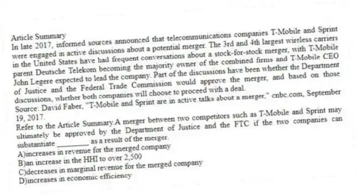 Article Summary
In late 2017, informed sources announced that telecommunications companies T-Mobile and Sprint were engaged in active discussions about a potential merger. The 3rd and 4th largest wireless carriers in the United States have had frequent conversations about a stock-for-stock merger, with T-Mobile parent Deutsche Telekom becoming the majority owner of the combined firms and T-Mobile CEO John Legere expected to lead the company. Part of the discussions have been whether the Department of Justice and the Federal Trade Commission would approve the merger, and based on those discussions, whether both companies will choose to proceed with a deal.
Source: David Faber, "T-Mobile and Sprint are in active talks about a merger," cnbc.com, September 19, 2017.
-Refer to the Article Summary.A merger between two competitors such as T-Mobile and Sprint may ultimately be approved by the Department of Justice and the FTC if the two companies can substantiate ________ as a result of the merger.
A)increases in revenue for the merged company
B)an increase in the HHI to over 2,500
C)decreases in marginal revenue for the merged company
D)increases in economic efficiency