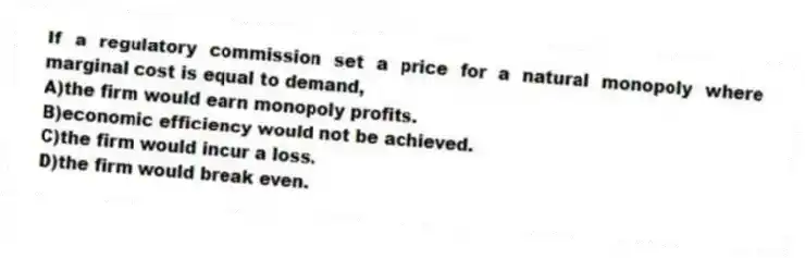 If a regulatory commission set a price for a natural monopoly where marginal cost is equal to demand,
A)the firm would earn monopoly profits.
B)economic efficiency would not be achieved.
C)the firm would incur a loss.
D)the firm would break even.