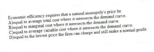 Economic efficiency requires that a natural monopoly's price be
A)equal to average total cost where it intersects the demand curve.
B)equal to marginal cost where it intersects the demand curve.
C)equal to average variable cost where it intersects the demand curve.
D)equal to the lowest price the firm can charge and still make a normal profit.