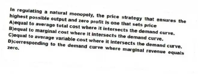 In regulating a natural monopoly, the price strategy that ensures the highest possible output and zero profit is one that sets price
A)equal to average total cost where it intersects the demand curve.
B)equal to marginal cost where it intersects the demand curve.
C)equal to average variable cost where it intersects the demand curve.
D)corresponding to the demand curve where marginal revenue equals zero.