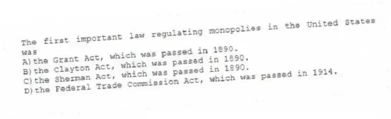 The first important law regulating monopolies in the United States was
A)the Grant Act, which was passed in 1890.
B)the Clayton Act, which was passed in 1890.
C)the Sherman Act, which was passed in 1890.
D)the Federal Trade Commission Act, which was passed in 1914.