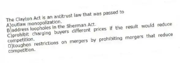 The Clayton Act is an antitrust law that was passed to
A)outlaw monopolization.
B)address loopholes in the Sherman Act.
C)prohibit charging buyers different prices if the result would reduce competition.
D)toughen restrictions on mergers by prohibiting mergers that reduce competition.