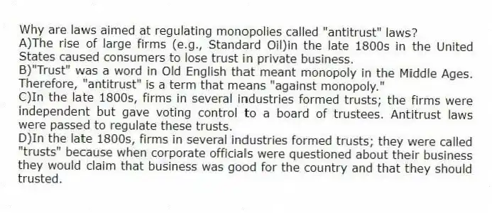 Why are laws aimed at regulating monopolies called "antitrust" laws?
A)The rise of large firms (e.g., Standard Oil)in the late 1800s in the United States caused consumers to lose trust in private business.
B)"Trust" was a word in Old English that meant monopoly in the Middle Ages. Therefore, "antitrust" is a term that means "against monopoly."
C)In the late 1800s, firms in several industries formed trusts; the firms were independent but gave voting control to a board of trustees. Antitrust laws were passed to regulate these trusts.
D)In the late 1800s, firms in several industries formed trusts; they were called "trusts" because when corporate officials were questioned about their business they would claim that business was good for the country and that they should trusted.