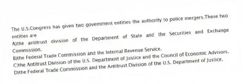 The U.S.Congress has given two government entities the authority to police mergers.These two entities are
A)the antitrust division of the Department of State and the Securities and Exchange Commission.
B)the Federal Trade Commission and the Internal Revenue Service.
C)the Antitrust Division of the U.S. Department of Justice and the Council of Economic Advisors.
D)the Federal Trade Commission and the Antitrust Division of the U.S. Department of Justice.