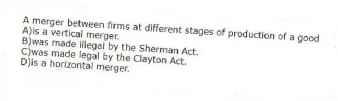 A merger between firms at different stages of production of a good
A)is a vertical merger.
B)was made illegal by the Sherman Act.
C)was made legal by the Clayton Act.
D)is a horizontal merger.