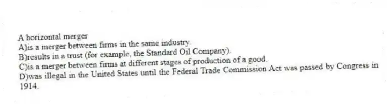A horizontal merger
A)is a merger between firms in the same industry.
B)results in a trust (for example, the Standard Oil Company).
C)is a merger between firms at different stages of production of a good.
D)was illegal in the United States until the Federal Trade Commission Act was passed by Congress in 1914.