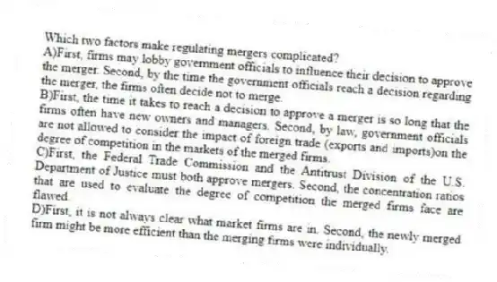 Which two factors make regulating mergers complicated?
A)First, firms may lobby government officials to influence their decision to approve the merger. Second, by the time the government officials reach a decision regarding the merger, the firms often decide not to merge.
B)First, the time it takes to reach a decision to approve a merger is so long that the firms often have new owners and managers. Second, by law, government officials are not allowed to consider the impact of foreign trade (exports and imports)on the degree of competition in the markets of the merged firms.
C)First, the Federal Trade Commission and the Antitrust Division of the U.S. Department of Justice must both approve mergers. Second, the concentration ratios that are used to evaluate the degree of competition the merged firms face are flawed.
D)First, it is not always clear what market firms are in. Second, the newly merged firm might be more efficient than the merging firms were individually.