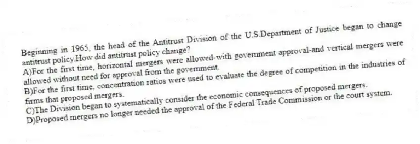 Beginning in 1965, the head of the Antitrust Division of the U.S.Department of Justice began to change antitrust policy.How did antitrust policy change?
A)For the first time, horizontal mergers were allowed-with government approval-and vertical mergers were allowed without need for approval from the government.
B)For the first time, concentration ratios were used to evaluate the degree of competition in the industries of firms that proposed mergers.
C)The Division began to systematically consider the economic consequences of proposed mergers.
D)Proposed mergers no longer needed the approval of the Federal Trade Commission or the court system.
